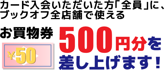 カード入会いただいた方「全員」に、ブックオフ全店舗で使えるお買物券500円分を差し上げます！