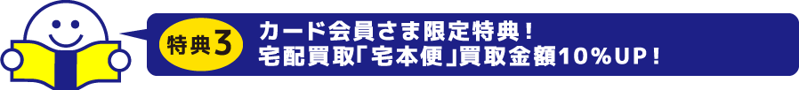 特典3　カード会員さま限定特典！宅配買取「宅本便」買取金額10％UP！